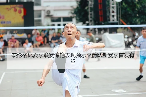 杰伦格林夏季联赛惊艳表现预示火箭队新赛季首发有望