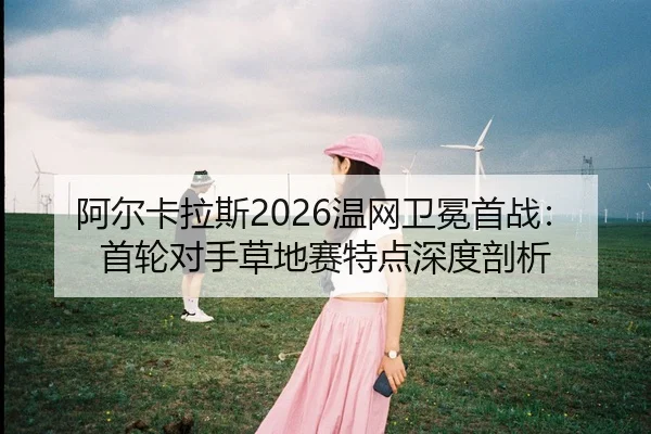 阿尔卡拉斯2026温网卫冕首战：首轮对手草地赛特点深度剖析