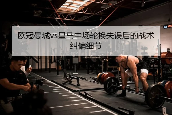 欧冠曼城vs皇马中场轮换失误后的战术纠偏细节